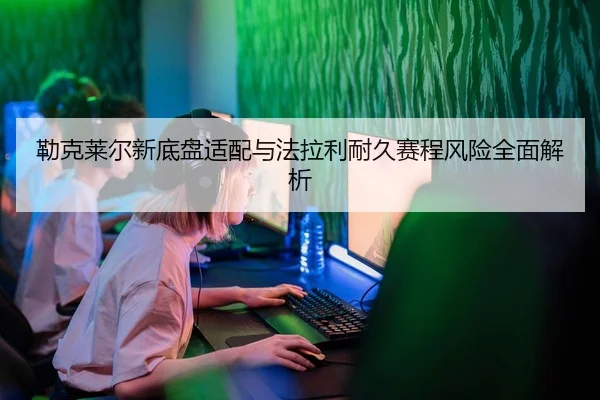 勒克莱尔新底盘适配与法拉利耐久赛程风险全面解析