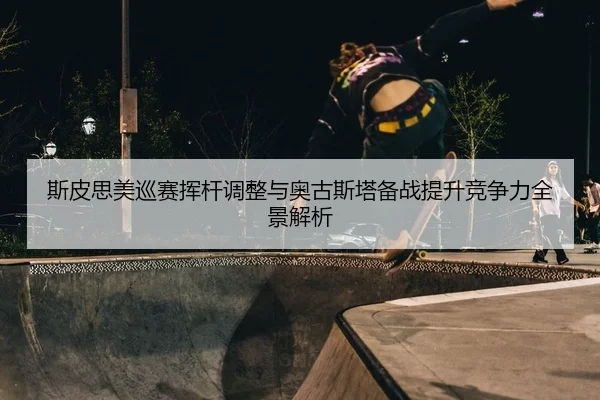斯皮思美巡赛挥杆调整与奥古斯塔备战提升竞争力全景解析